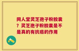 同人堂灵芝孢子粉胶囊？灵芝孢子粉胶囊是不是真的有抗癌的作用