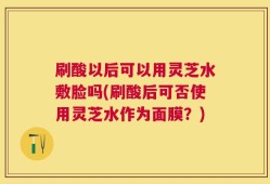 刷酸以后可以用灵芝水敷脸吗(刷酸后可否使用灵芝水作为面膜？)