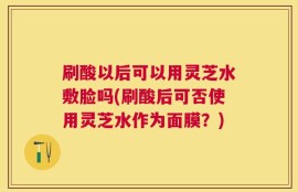 刷酸以后可以用灵芝水敷脸吗(刷酸后可否使用灵芝水作为面膜？)