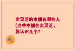 卖灵芝的主播有哪些人(这些主播在卖灵芝，你认识几个？