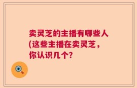 卖灵芝的主播有哪些人(这些主播在卖灵芝，你认识几个？