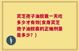 灵芝孢子油胶囊一天吃多少才有效(食用灵芝孢子油胶囊的正确剂量是多少？)