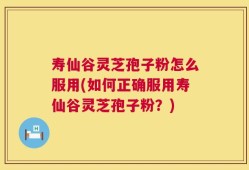 寿仙谷灵芝孢子粉怎么服用(如何正确服用寿仙谷灵芝孢子粉？)