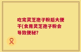 吃完灵芝孢子粉后大便干(食用灵芝孢子粉会导致便秘？