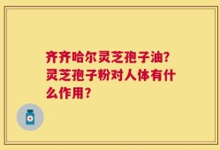 齐齐哈尔灵芝孢子油？灵芝孢子粉对人体有什么作用？