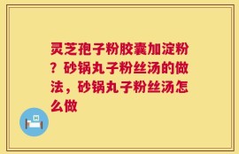 灵芝孢子粉胶囊加淀粉？砂锅丸子粉丝汤的做法，砂锅丸子粉丝汤怎么做