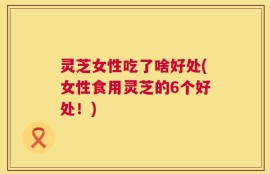 灵芝女性吃了啥好处(女性食用灵芝的6个好处！)