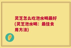 灵芝怎么吃泡水喝最好(灵芝泡水喝：最佳食用方法)
