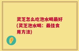 灵芝怎么吃泡水喝最好(灵芝泡水喝：最佳食用方法)