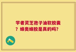 学者灵芝孢子油软胶囊？蜂奥蜂胶是真的吗？