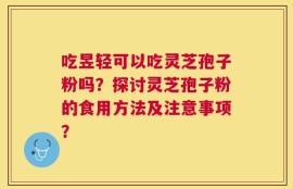 吃昱轻可以吃灵芝孢子粉吗？探讨灵芝孢子粉的食用方法及注意事项？