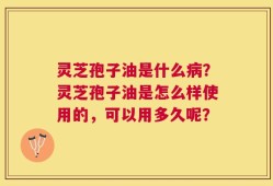 灵芝孢子油是什么病？灵芝孢子油是怎么样使用的，可以用多久呢？
