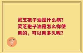 灵芝孢子油是什么病？灵芝孢子油是怎么样使用的，可以用多久呢？