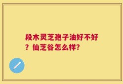 段木灵芝孢子油好不好？仙芝谷怎么样？