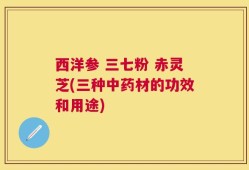 西洋参 三七粉 赤灵芝(三种中药材的功效和用途)