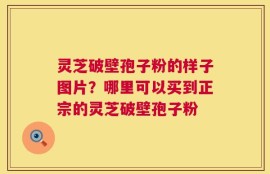 灵芝破壁孢子粉的样子图片？哪里可以买到正宗的灵芝破壁孢子粉
