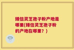 臻信灵芝孢子粉产地是哪里(臻信灵芝孢子粉的产地在哪里？)