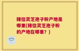 臻信灵芝孢子粉产地是哪里(臻信灵芝孢子粉的产地在哪里？)