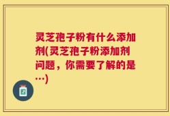 灵芝孢子粉有什么添加剂(灵芝孢子粉添加剂问题，你需要了解的是…)