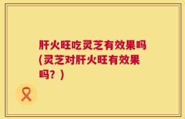 肝火旺吃灵芝有效果吗(灵芝对肝火旺有效果吗？)