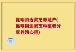昆明附近灵芝养殖户(昆明周边灵芝种植者分享养殖心得)