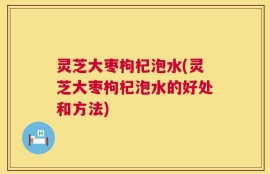 灵芝大枣枸杞泡水(灵芝大枣枸杞泡水的好处和方法)