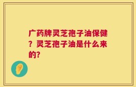 广药牌灵芝孢子油保健？灵芝孢子油是什么来的？