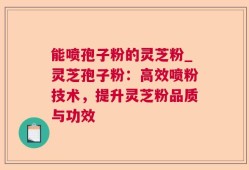 能喷孢子粉的灵芝粉_灵芝孢子粉：高效喷粉技术，提升灵芝粉品质与功效