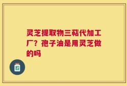 灵芝提取物三萜代加工厂？孢子油是用灵芝做的吗