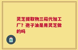 灵芝提取物三萜代加工厂？孢子油是用灵芝做的吗