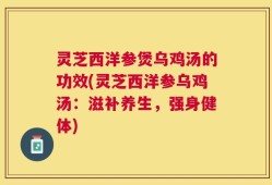 灵芝西洋参煲乌鸡汤的功效(灵芝西洋参乌鸡汤：滋补养生，强身健体)