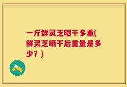 一斤鲜灵芝晒干多重(鲜灵芝晒干后重量是多少？)