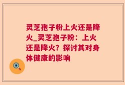 灵芝孢子粉上火还是降火_灵芝孢子粉：上火还是降火？探讨其对身体健康的影响