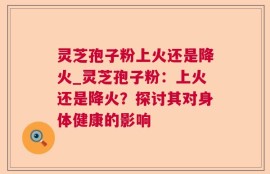 灵芝孢子粉上火还是降火_灵芝孢子粉：上火还是降火？探讨其对身体健康的影响