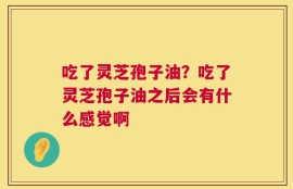 吃了灵芝孢子油？吃了灵芝孢子油之后会有什么感觉啊