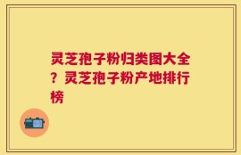 灵芝孢子粉归类图大全？灵芝孢子粉产地排行榜