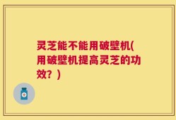灵芝能不能用破壁机(用破壁机提高灵芝的功效？)