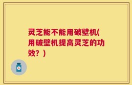 灵芝能不能用破壁机(用破壁机提高灵芝的功效？)