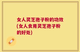 女人灵芝孢子粉的功效(女人食用灵芝孢子粉的好处)