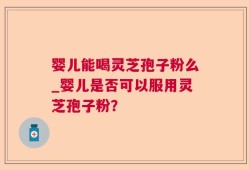 婴儿能喝灵芝孢子粉么_婴儿是否可以服用灵芝孢子粉？