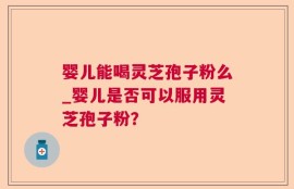 婴儿能喝灵芝孢子粉么_婴儿是否可以服用灵芝孢子粉？