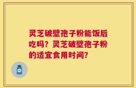 灵芝破壁孢子粉能饭后吃吗？灵芝破壁孢子粉的适宜食用时间？