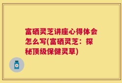 富硒灵芝讲座心得体会怎么写(富硒灵芝：探秘顶级保健灵草)
