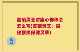 富硒灵芝讲座心得体会怎么写(富硒灵芝：探秘顶级保健灵草)