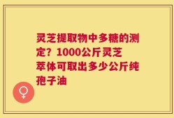 灵芝提取物中多糖的测定？1000公斤灵芝萃体可取出多少公斤纯孢子油