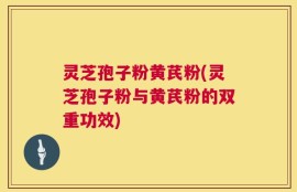灵芝孢子粉黄芪粉(灵芝孢子粉与黄芪粉的双重功效)