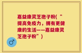 嘉益康灵芝孢子粉(“提高免疫力，拥有更健康的生活——嘉益康灵芝孢子粉”)