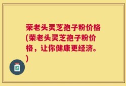 荣老头灵芝孢子粉价格(荣老头灵芝孢子粉价格，让你健康更经济。)