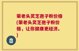 荣老头灵芝孢子粉价格(荣老头灵芝孢子粉价格，让你健康更经济。)
