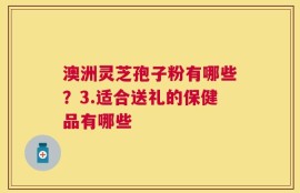 澳洲灵芝孢子粉有哪些？3.适合送礼的保健品有哪些